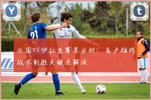 法国vs伊拉克赛果分析:高卢雄鸡战术制胜关键点解读
