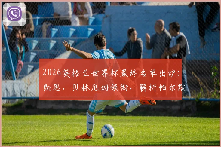 2026英格兰世界杯最终名单出炉:凯恩、贝林厄姆领衔,解析帕尔默、福登、马奎尔落选背后原因