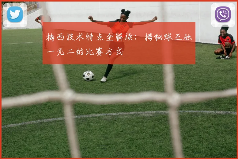 梅西技术特点全解读：揭秘球王独一无二的比赛方式