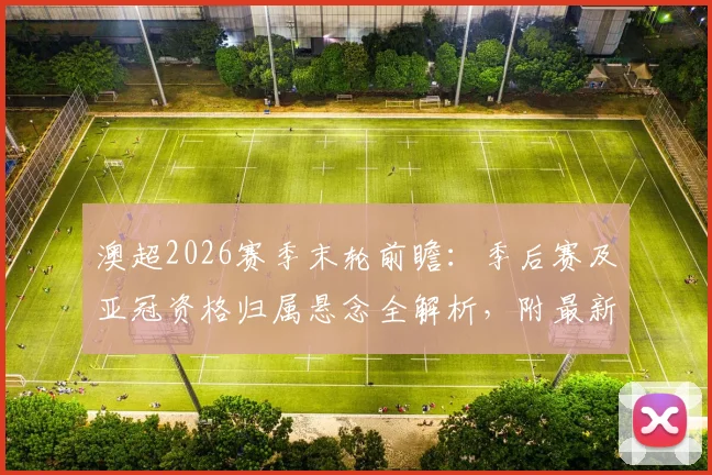 澳超2026赛季末轮前瞻:季后赛及亚冠资格归属悬念全解析,附最新积分榜形势