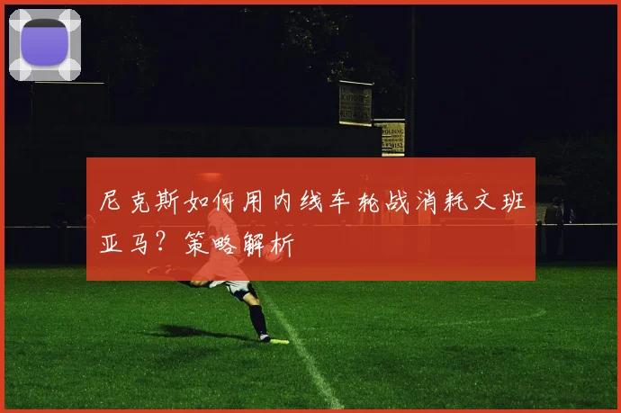 尼克斯如何用内线车轮战消耗文班亚马?策略解析