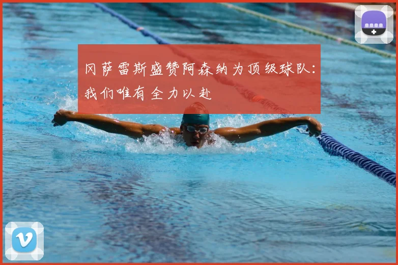 冈萨雷斯盛赞阿森纳为顶级球队：我们唯有全力以赴