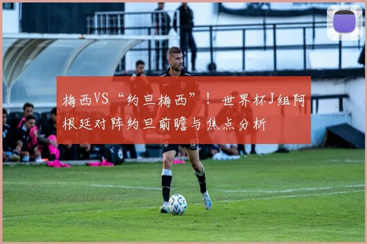 梅西VS“约旦梅西”!世界杯J组阿根廷对阵约旦前瞻与焦点分析