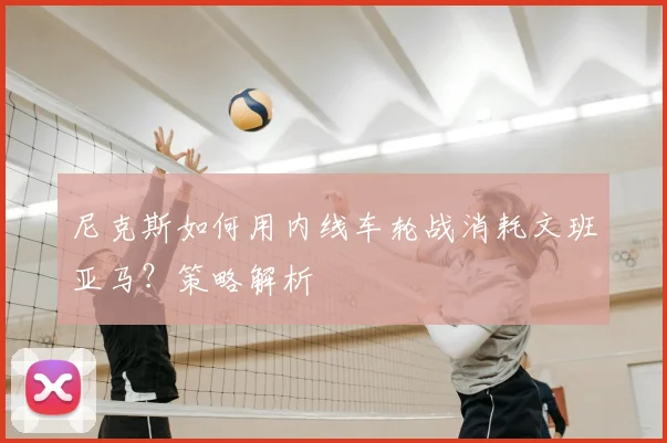 尼克斯如何用内线车轮战消耗文班亚马?策略解析