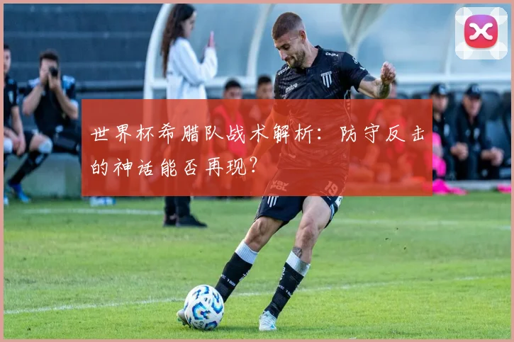 世界杯希腊队战术解析:防守反击的神话能否再现?